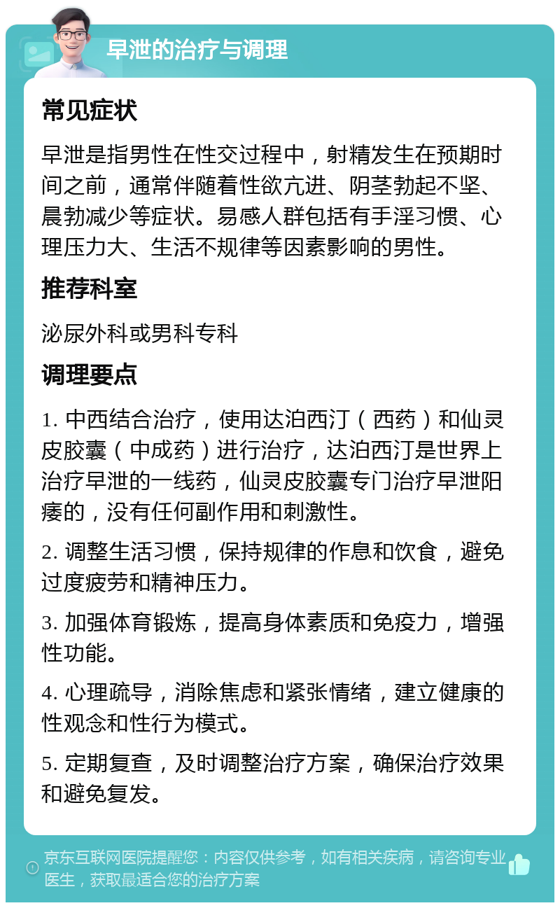 早泄的治疗与调理 常见症状 早泄是指男性在性交过程中，射精发生在预期时间之前，通常伴随着性欲亢进、阴茎勃起不坚、晨勃减少等症状。易感人群包括有手淫习惯、心理压力大、生活不规律等因素影响的男性。 推荐科室 泌尿外科或男科专科 调理要点 1. 中西结合治疗，使用达泊西汀（西药）和仙灵皮胶囊（中成药）进行治疗，达泊西汀是世界上治疗早泄的一线药，仙灵皮胶囊专门治疗早泄阳痿的，没有任何副作用和刺激性。 2. 调整生活习惯，保持规律的作息和饮食，避免过度疲劳和精神压力。 3. 加强体育锻炼，提高身体素质和免疫力，增强性功能。 4. 心理疏导，消除焦虑和紧张情绪，建立健康的性观念和性行为模式。 5. 定期复查，及时调整治疗方案，确保治疗效果和避免复发。