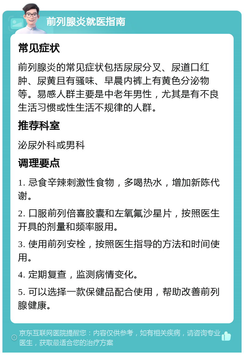 前列腺炎就医指南 常见症状 前列腺炎的常见症状包括尿尿分叉、尿道口红肿、尿黄且有骚味、早晨内裤上有黄色分泌物等。易感人群主要是中老年男性，尤其是有不良生活习惯或性生活不规律的人群。 推荐科室 泌尿外科或男科 调理要点 1. 忌食辛辣刺激性食物，多喝热水，增加新陈代谢。 2. 口服前列倍喜胶囊和左氧氟沙星片，按照医生开具的剂量和频率服用。 3. 使用前列安栓，按照医生指导的方法和时间使用。 4. 定期复查，监测病情变化。 5. 可以选择一款保健品配合使用，帮助改善前列腺健康。