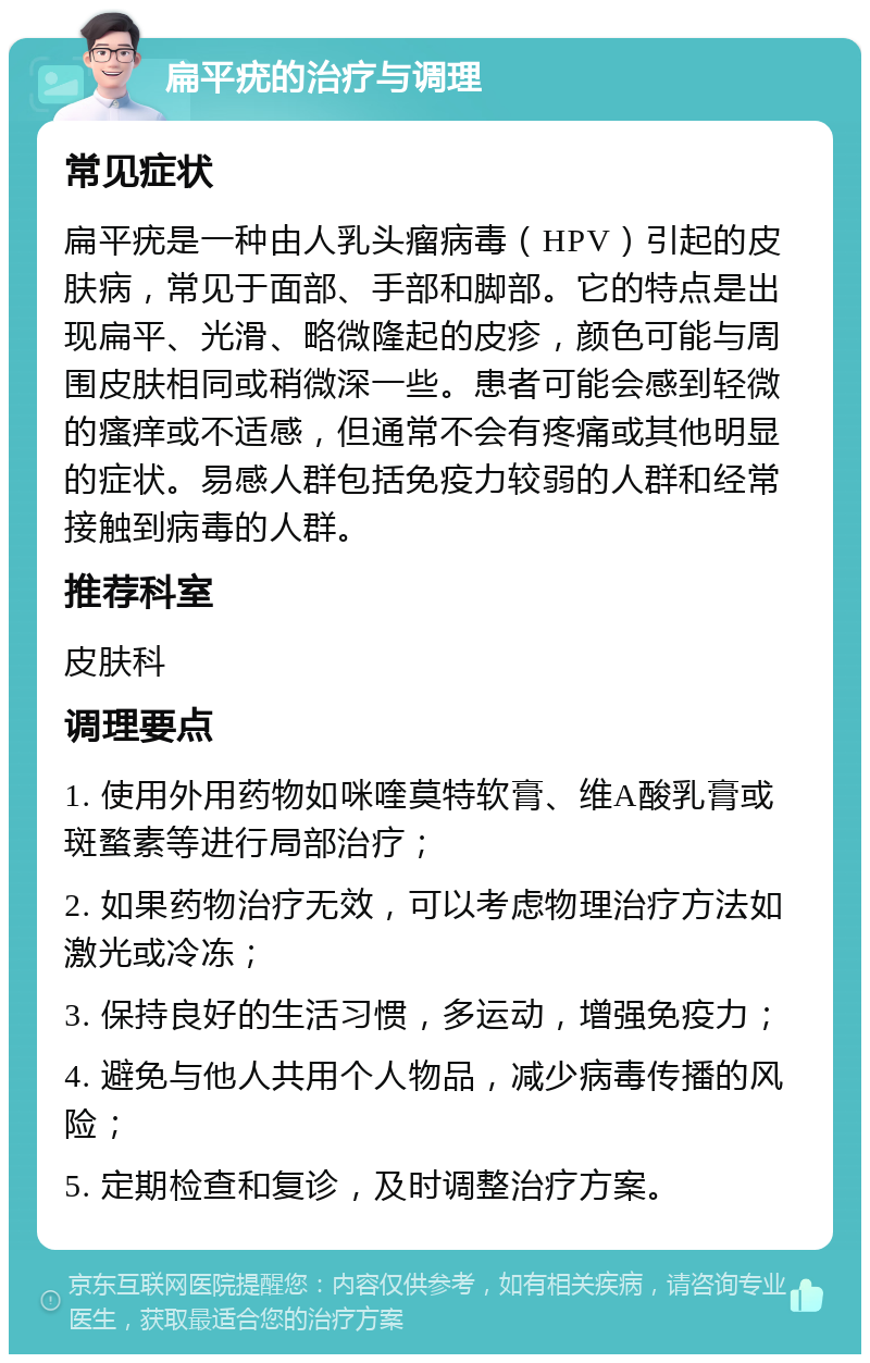 扁平疣的治疗与调理 常见症状 扁平疣是一种由人乳头瘤病毒（HPV）引起的皮肤病，常见于面部、手部和脚部。它的特点是出现扁平、光滑、略微隆起的皮疹，颜色可能与周围皮肤相同或稍微深一些。患者可能会感到轻微的瘙痒或不适感，但通常不会有疼痛或其他明显的症状。易感人群包括免疫力较弱的人群和经常接触到病毒的人群。 推荐科室 皮肤科 调理要点 1. 使用外用药物如咪喹莫特软膏、维A酸乳膏或斑蝥素等进行局部治疗； 2. 如果药物治疗无效，可以考虑物理治疗方法如激光或冷冻； 3. 保持良好的生活习惯，多运动，增强免疫力； 4. 避免与他人共用个人物品，减少病毒传播的风险； 5. 定期检查和复诊，及时调整治疗方案。