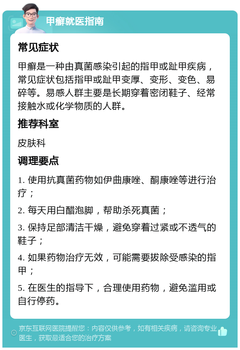 甲癣就医指南 常见症状 甲癣是一种由真菌感染引起的指甲或趾甲疾病，常见症状包括指甲或趾甲变厚、变形、变色、易碎等。易感人群主要是长期穿着密闭鞋子、经常接触水或化学物质的人群。 推荐科室 皮肤科 调理要点 1. 使用抗真菌药物如伊曲康唑、酮康唑等进行治疗； 2. 每天用白醋泡脚，帮助杀死真菌； 3. 保持足部清洁干燥，避免穿着过紧或不透气的鞋子； 4. 如果药物治疗无效，可能需要拔除受感染的指甲； 5. 在医生的指导下，合理使用药物，避免滥用或自行停药。