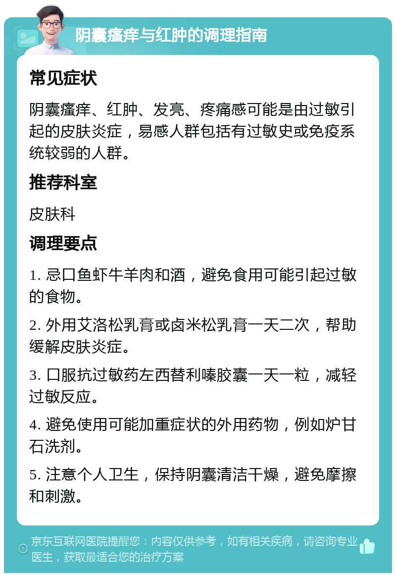 阴囊瘙痒与红肿的调理指南 常见症状 阴囊瘙痒、红肿、发亮、疼痛感可能是由过敏引起的皮肤炎症，易感人群包括有过敏史或免疫系统较弱的人群。 推荐科室 皮肤科 调理要点 1. 忌口鱼虾牛羊肉和酒，避免食用可能引起过敏的食物。 2. 外用艾洛松乳膏或卤米松乳膏一天二次，帮助缓解皮肤炎症。 3. 口服抗过敏药左西替利嗪胶囊一天一粒，减轻过敏反应。 4. 避免使用可能加重症状的外用药物，例如炉甘石洗剂。 5. 注意个人卫生，保持阴囊清洁干燥，避免摩擦和刺激。