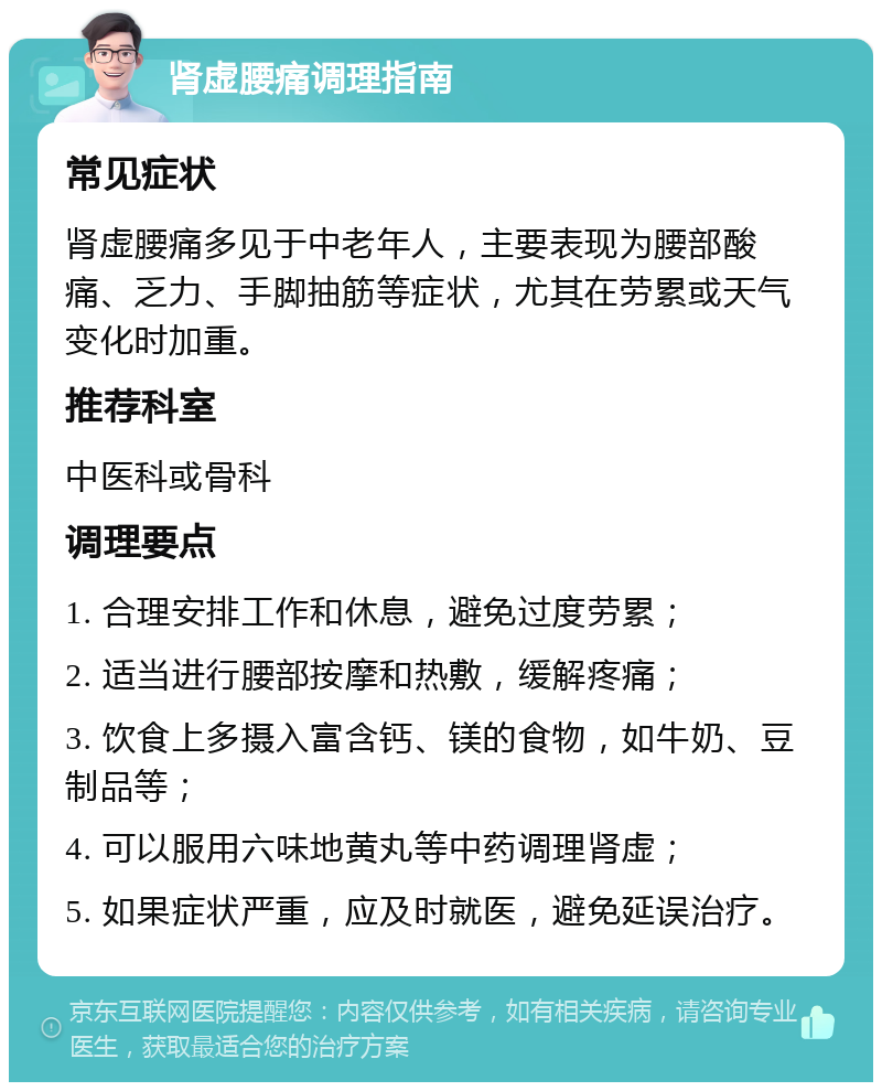 肾虚腰痛调理指南 常见症状 肾虚腰痛多见于中老年人，主要表现为腰部酸痛、乏力、手脚抽筋等症状，尤其在劳累或天气变化时加重。 推荐科室 中医科或骨科 调理要点 1. 合理安排工作和休息，避免过度劳累； 2. 适当进行腰部按摩和热敷，缓解疼痛； 3. 饮食上多摄入富含钙、镁的食物，如牛奶、豆制品等； 4. 可以服用六味地黄丸等中药调理肾虚； 5. 如果症状严重，应及时就医，避免延误治疗。