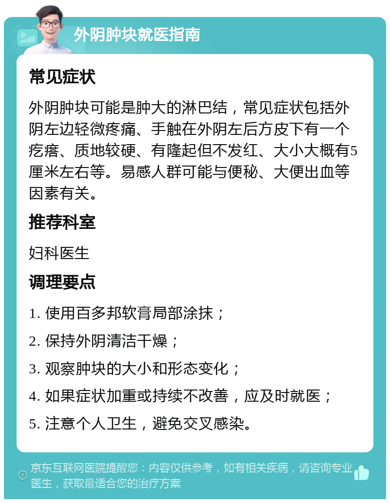 外阴肿块就医指南 常见症状 外阴肿块可能是肿大的淋巴结，常见症状包括外阴左边轻微疼痛、手触在外阴左后方皮下有一个疙瘩、质地较硬、有隆起但不发红、大小大概有5厘米左右等。易感人群可能与便秘、大便出血等因素有关。 推荐科室 妇科医生 调理要点 1. 使用百多邦软膏局部涂抹； 2. 保持外阴清洁干燥； 3. 观察肿块的大小和形态变化； 4. 如果症状加重或持续不改善，应及时就医； 5. 注意个人卫生，避免交叉感染。