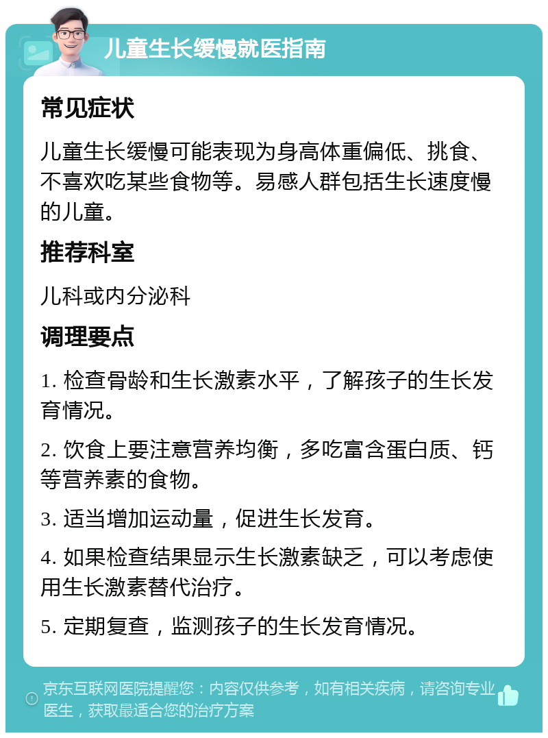 儿童生长缓慢就医指南 常见症状 儿童生长缓慢可能表现为身高体重偏低、挑食、不喜欢吃某些食物等。易感人群包括生长速度慢的儿童。 推荐科室 儿科或内分泌科 调理要点 1. 检查骨龄和生长激素水平，了解孩子的生长发育情况。 2. 饮食上要注意营养均衡，多吃富含蛋白质、钙等营养素的食物。 3. 适当增加运动量，促进生长发育。 4. 如果检查结果显示生长激素缺乏，可以考虑使用生长激素替代治疗。 5. 定期复查，监测孩子的生长发育情况。