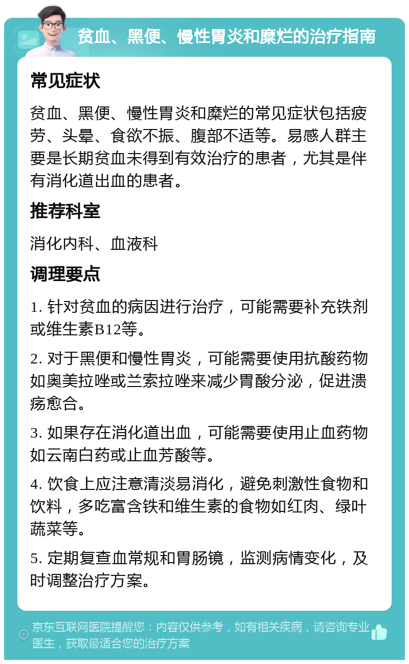 贫血、黑便、慢性胃炎和糜烂的治疗指南 常见症状 贫血、黑便、慢性胃炎和糜烂的常见症状包括疲劳、头晕、食欲不振、腹部不适等。易感人群主要是长期贫血未得到有效治疗的患者，尤其是伴有消化道出血的患者。 推荐科室 消化内科、血液科 调理要点 1. 针对贫血的病因进行治疗，可能需要补充铁剂或维生素B12等。 2. 对于黑便和慢性胃炎，可能需要使用抗酸药物如奥美拉唑或兰索拉唑来减少胃酸分泌，促进溃疡愈合。 3. 如果存在消化道出血，可能需要使用止血药物如云南白药或止血芳酸等。 4. 饮食上应注意清淡易消化，避免刺激性食物和饮料，多吃富含铁和维生素的食物如红肉、绿叶蔬菜等。 5. 定期复查血常规和胃肠镜，监测病情变化，及时调整治疗方案。