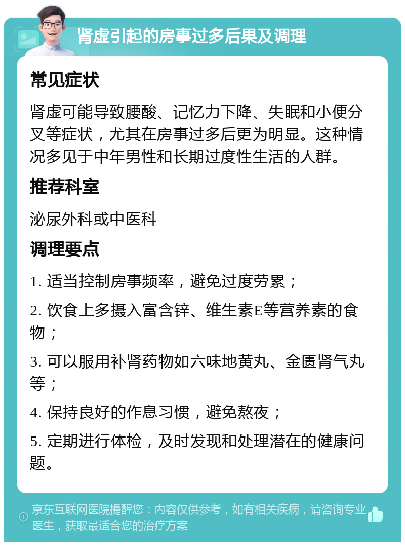 肾虚引起的房事过多后果及调理 常见症状 肾虚可能导致腰酸、记忆力下降、失眠和小便分叉等症状，尤其在房事过多后更为明显。这种情况多见于中年男性和长期过度性生活的人群。 推荐科室 泌尿外科或中医科 调理要点 1. 适当控制房事频率，避免过度劳累； 2. 饮食上多摄入富含锌、维生素E等营养素的食物； 3. 可以服用补肾药物如六味地黄丸、金匮肾气丸等； 4. 保持良好的作息习惯，避免熬夜； 5. 定期进行体检，及时发现和处理潜在的健康问题。