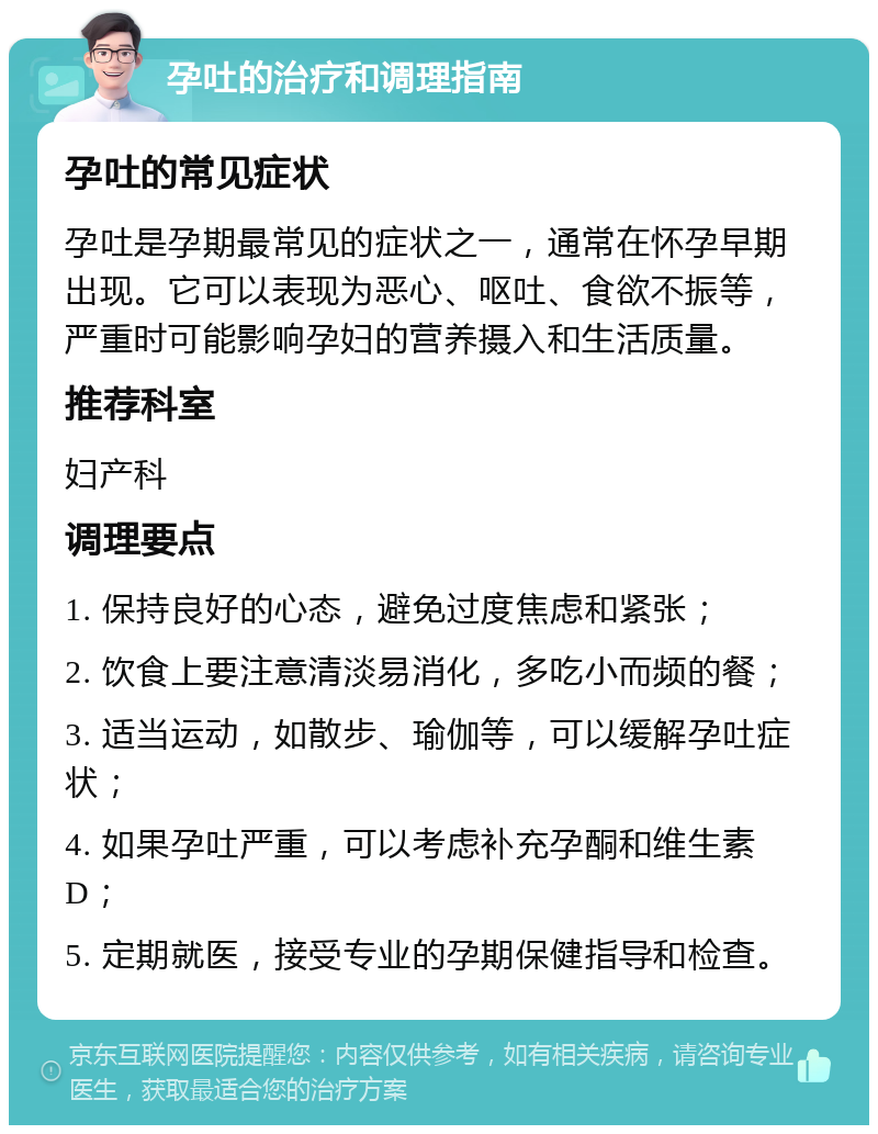 孕吐的治疗和调理指南 孕吐的常见症状 孕吐是孕期最常见的症状之一，通常在怀孕早期出现。它可以表现为恶心、呕吐、食欲不振等，严重时可能影响孕妇的营养摄入和生活质量。 推荐科室 妇产科 调理要点 1. 保持良好的心态，避免过度焦虑和紧张； 2. 饮食上要注意清淡易消化，多吃小而频的餐； 3. 适当运动，如散步、瑜伽等，可以缓解孕吐症状； 4. 如果孕吐严重，可以考虑补充孕酮和维生素D； 5. 定期就医，接受专业的孕期保健指导和检查。