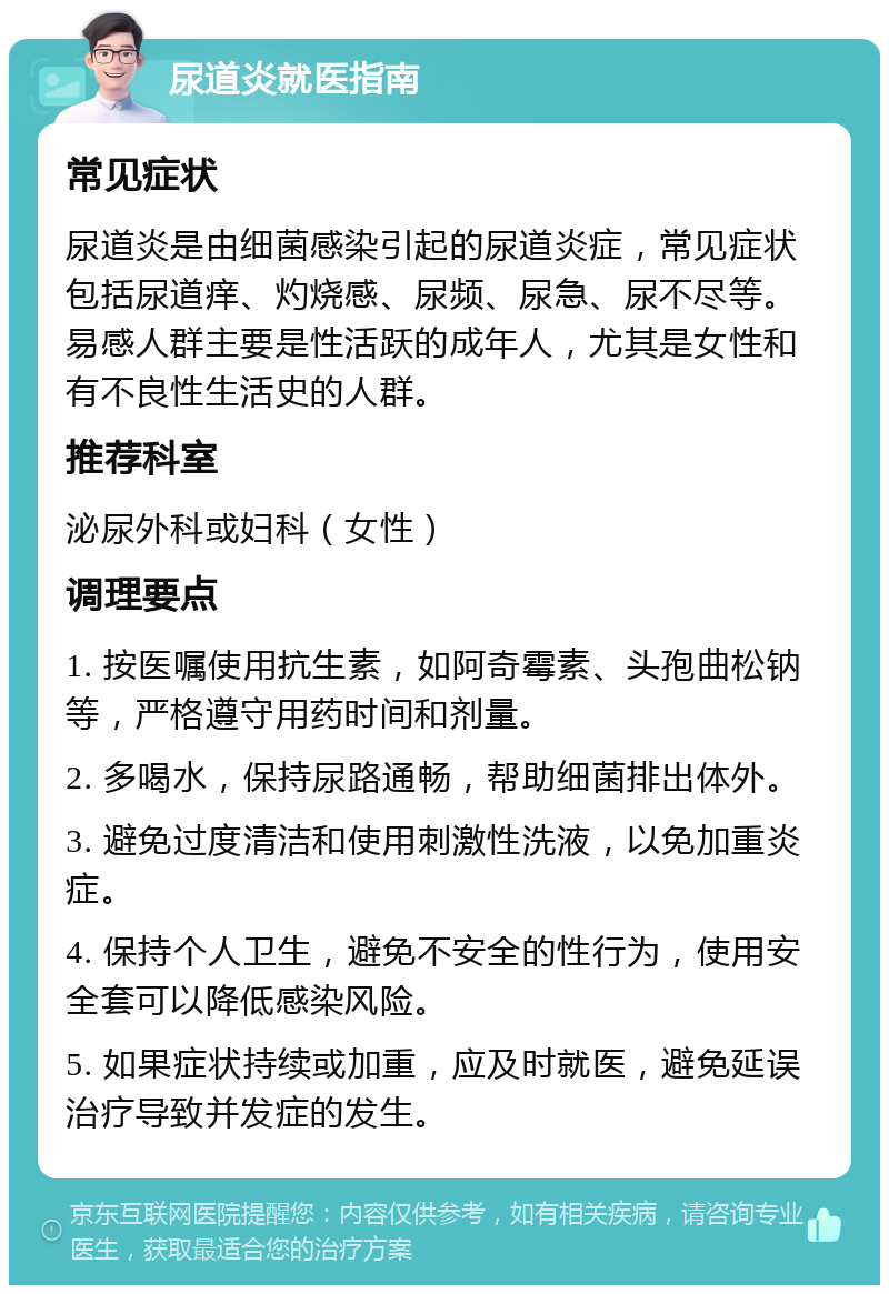 尿道炎就医指南 常见症状 尿道炎是由细菌感染引起的尿道炎症，常见症状包括尿道痒、灼烧感、尿频、尿急、尿不尽等。易感人群主要是性活跃的成年人，尤其是女性和有不良性生活史的人群。 推荐科室 泌尿外科或妇科（女性） 调理要点 1. 按医嘱使用抗生素，如阿奇霉素、头孢曲松钠等，严格遵守用药时间和剂量。 2. 多喝水，保持尿路通畅，帮助细菌排出体外。 3. 避免过度清洁和使用刺激性洗液，以免加重炎症。 4. 保持个人卫生，避免不安全的性行为，使用安全套可以降低感染风险。 5. 如果症状持续或加重，应及时就医，避免延误治疗导致并发症的发生。