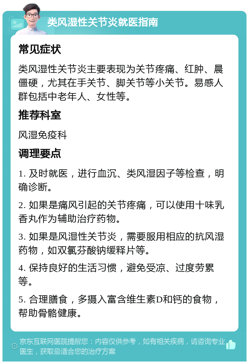 类风湿性关节炎就医指南 常见症状 类风湿性关节炎主要表现为关节疼痛、红肿、晨僵硬，尤其在手关节、脚关节等小关节。易感人群包括中老年人、女性等。 推荐科室 风湿免疫科 调理要点 1. 及时就医，进行血沉、类风湿因子等检查，明确诊断。 2. 如果是痛风引起的关节疼痛，可以使用十味乳香丸作为辅助治疗药物。 3. 如果是风湿性关节炎，需要服用相应的抗风湿药物，如双氯芬酸钠缓释片等。 4. 保持良好的生活习惯，避免受凉、过度劳累等。 5. 合理膳食，多摄入富含维生素D和钙的食物，帮助骨骼健康。