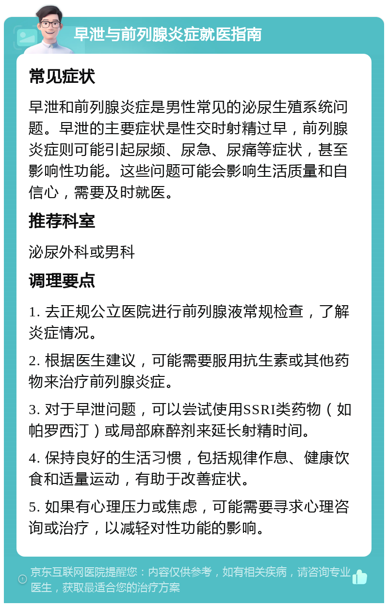 早泄与前列腺炎症就医指南 常见症状 早泄和前列腺炎症是男性常见的泌尿生殖系统问题。早泄的主要症状是性交时射精过早，前列腺炎症则可能引起尿频、尿急、尿痛等症状，甚至影响性功能。这些问题可能会影响生活质量和自信心，需要及时就医。 推荐科室 泌尿外科或男科 调理要点 1. 去正规公立医院进行前列腺液常规检查，了解炎症情况。 2. 根据医生建议，可能需要服用抗生素或其他药物来治疗前列腺炎症。 3. 对于早泄问题，可以尝试使用SSRI类药物（如帕罗西汀）或局部麻醉剂来延长射精时间。 4. 保持良好的生活习惯，包括规律作息、健康饮食和适量运动，有助于改善症状。 5. 如果有心理压力或焦虑，可能需要寻求心理咨询或治疗，以减轻对性功能的影响。