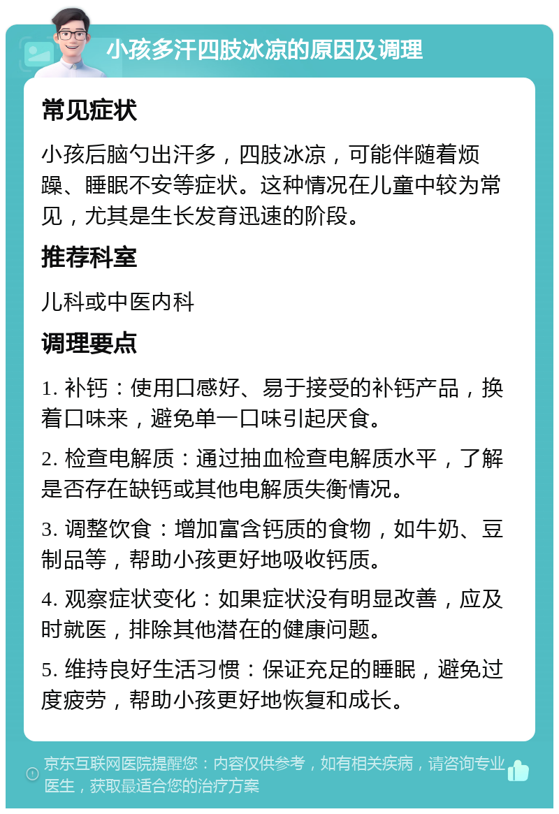 小孩多汗四肢冰凉的原因及调理 常见症状 小孩后脑勺出汗多，四肢冰凉，可能伴随着烦躁、睡眠不安等症状。这种情况在儿童中较为常见，尤其是生长发育迅速的阶段。 推荐科室 儿科或中医内科 调理要点 1. 补钙：使用口感好、易于接受的补钙产品，换着口味来，避免单一口味引起厌食。 2. 检查电解质：通过抽血检查电解质水平，了解是否存在缺钙或其他电解质失衡情况。 3. 调整饮食：增加富含钙质的食物，如牛奶、豆制品等，帮助小孩更好地吸收钙质。 4. 观察症状变化：如果症状没有明显改善，应及时就医，排除其他潜在的健康问题。 5. 维持良好生活习惯：保证充足的睡眠，避免过度疲劳，帮助小孩更好地恢复和成长。