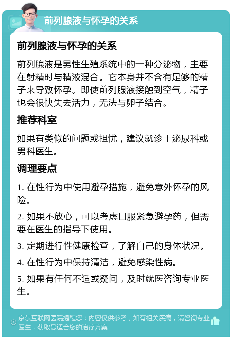 前列腺液与怀孕的关系 前列腺液与怀孕的关系 前列腺液是男性生殖系统中的一种分泌物，主要在射精时与精液混合。它本身并不含有足够的精子来导致怀孕。即使前列腺液接触到空气，精子也会很快失去活力，无法与卵子结合。 推荐科室 如果有类似的问题或担忧，建议就诊于泌尿科或男科医生。 调理要点 1. 在性行为中使用避孕措施，避免意外怀孕的风险。 2. 如果不放心，可以考虑口服紧急避孕药，但需要在医生的指导下使用。 3. 定期进行性健康检查，了解自己的身体状况。 4. 在性行为中保持清洁，避免感染性病。 5. 如果有任何不适或疑问，及时就医咨询专业医生。