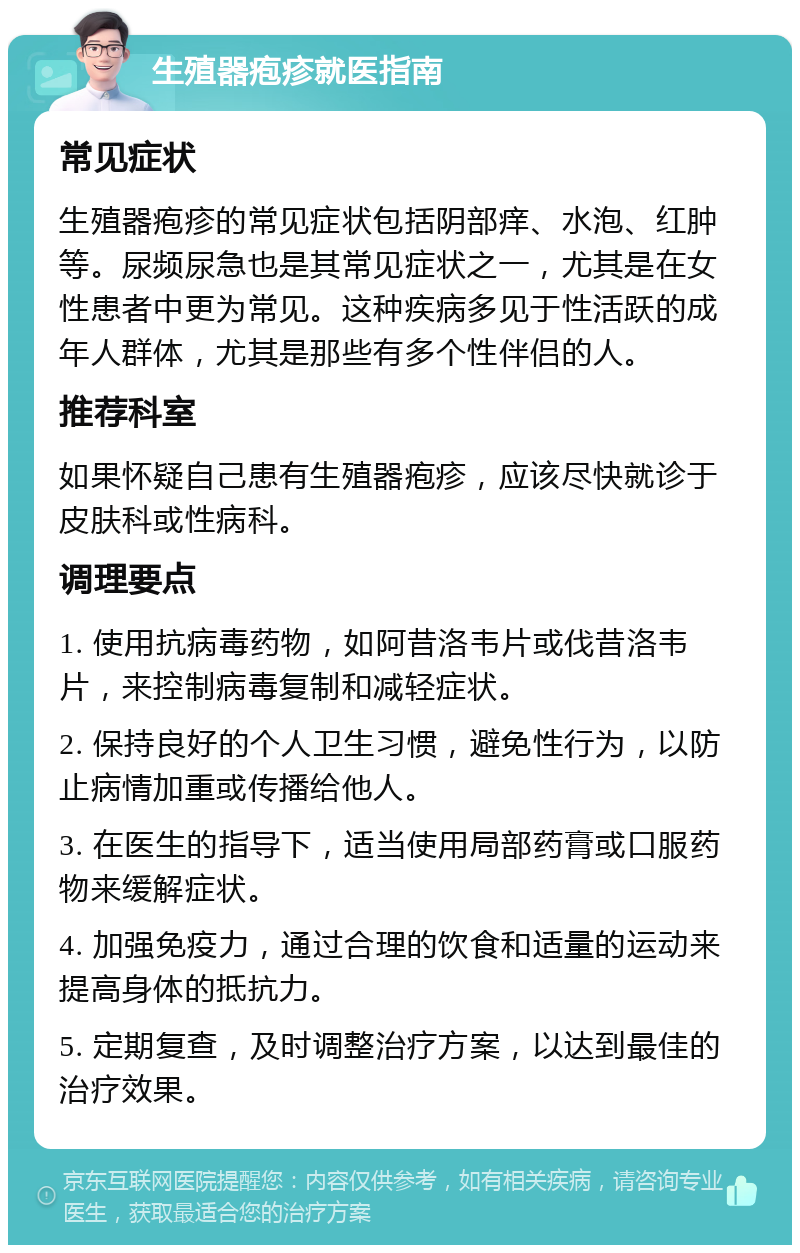 生殖器疱疹就医指南 常见症状 生殖器疱疹的常见症状包括阴部痒、水泡、红肿等。尿频尿急也是其常见症状之一，尤其是在女性患者中更为常见。这种疾病多见于性活跃的成年人群体，尤其是那些有多个性伴侣的人。 推荐科室 如果怀疑自己患有生殖器疱疹，应该尽快就诊于皮肤科或性病科。 调理要点 1. 使用抗病毒药物，如阿昔洛韦片或伐昔洛韦片，来控制病毒复制和减轻症状。 2. 保持良好的个人卫生习惯，避免性行为，以防止病情加重或传播给他人。 3. 在医生的指导下，适当使用局部药膏或口服药物来缓解症状。 4. 加强免疫力，通过合理的饮食和适量的运动来提高身体的抵抗力。 5. 定期复查，及时调整治疗方案，以达到最佳的治疗效果。