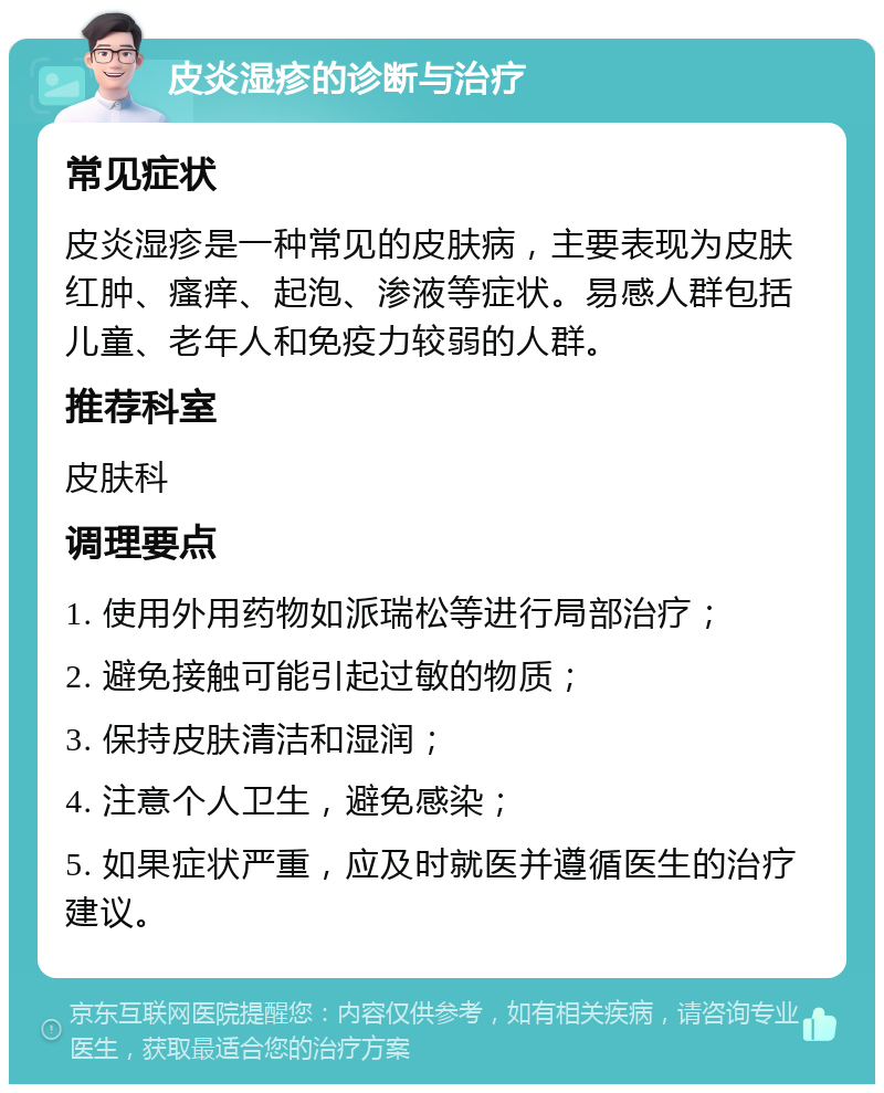 皮炎湿疹的诊断与治疗 常见症状 皮炎湿疹是一种常见的皮肤病，主要表现为皮肤红肿、瘙痒、起泡、渗液等症状。易感人群包括儿童、老年人和免疫力较弱的人群。 推荐科室 皮肤科 调理要点 1. 使用外用药物如派瑞松等进行局部治疗； 2. 避免接触可能引起过敏的物质； 3. 保持皮肤清洁和湿润； 4. 注意个人卫生，避免感染； 5. 如果症状严重，应及时就医并遵循医生的治疗建议。