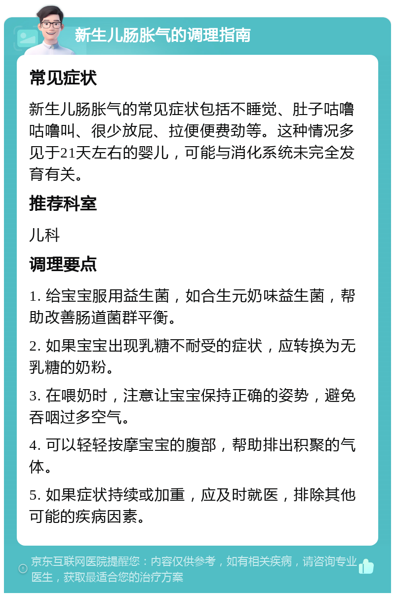 新生儿肠胀气的调理指南 常见症状 新生儿肠胀气的常见症状包括不睡觉、肚子咕噜咕噜叫、很少放屁、拉便便费劲等。这种情况多见于21天左右的婴儿，可能与消化系统未完全发育有关。 推荐科室 儿科 调理要点 1. 给宝宝服用益生菌，如合生元奶味益生菌，帮助改善肠道菌群平衡。 2. 如果宝宝出现乳糖不耐受的症状，应转换为无乳糖的奶粉。 3. 在喂奶时，注意让宝宝保持正确的姿势，避免吞咽过多空气。 4. 可以轻轻按摩宝宝的腹部，帮助排出积聚的气体。 5. 如果症状持续或加重，应及时就医，排除其他可能的疾病因素。