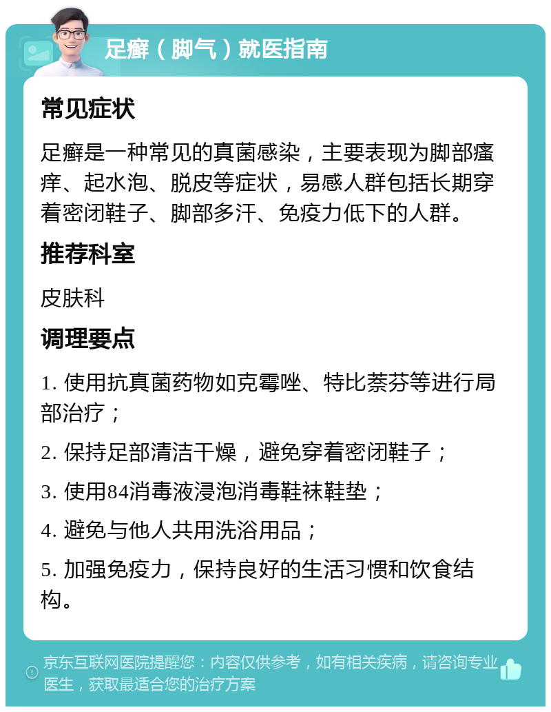 足癣（脚气）就医指南 常见症状 足癣是一种常见的真菌感染，主要表现为脚部瘙痒、起水泡、脱皮等症状，易感人群包括长期穿着密闭鞋子、脚部多汗、免疫力低下的人群。 推荐科室 皮肤科 调理要点 1. 使用抗真菌药物如克霉唑、特比萘芬等进行局部治疗； 2. 保持足部清洁干燥，避免穿着密闭鞋子； 3. 使用84消毒液浸泡消毒鞋袜鞋垫； 4. 避免与他人共用洗浴用品； 5. 加强免疫力，保持良好的生活习惯和饮食结构。