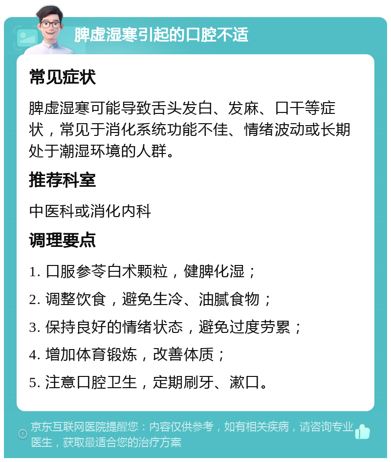 脾虚湿寒引起的口腔不适 常见症状 脾虚湿寒可能导致舌头发白、发麻、口干等症状，常见于消化系统功能不佳、情绪波动或长期处于潮湿环境的人群。 推荐科室 中医科或消化内科 调理要点 1. 口服参苓白术颗粒，健脾化湿； 2. 调整饮食，避免生冷、油腻食物； 3. 保持良好的情绪状态，避免过度劳累； 4. 增加体育锻炼，改善体质； 5. 注意口腔卫生，定期刷牙、漱口。