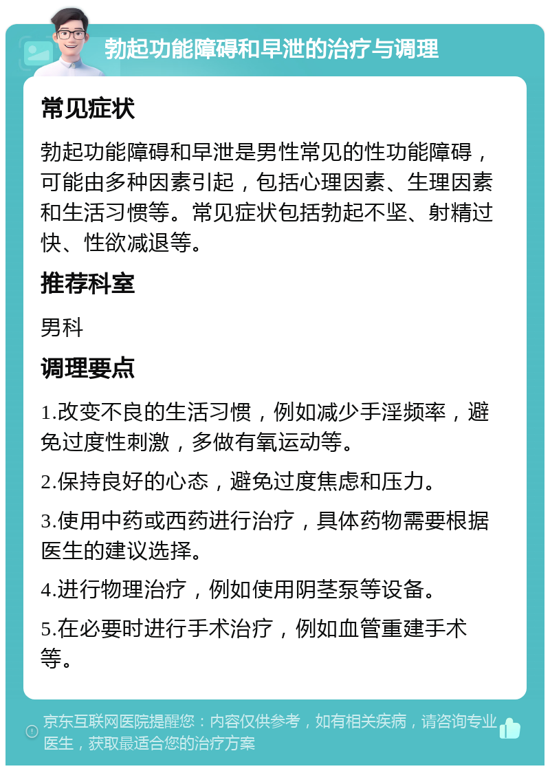 勃起功能障碍和早泄的治疗与调理 常见症状 勃起功能障碍和早泄是男性常见的性功能障碍，可能由多种因素引起，包括心理因素、生理因素和生活习惯等。常见症状包括勃起不坚、射精过快、性欲减退等。 推荐科室 男科 调理要点 1.改变不良的生活习惯，例如减少手淫频率，避免过度性刺激，多做有氧运动等。 2.保持良好的心态，避免过度焦虑和压力。 3.使用中药或西药进行治疗，具体药物需要根据医生的建议选择。 4.进行物理治疗，例如使用阴茎泵等设备。 5.在必要时进行手术治疗，例如血管重建手术等。