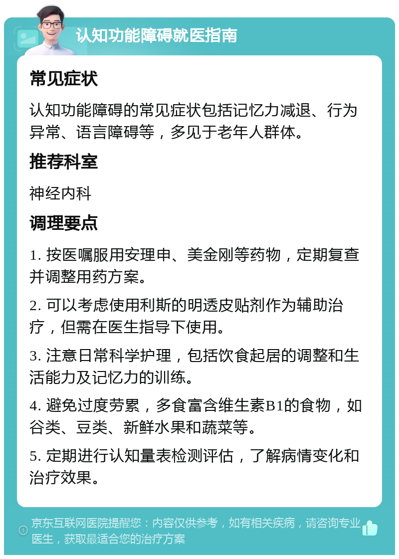 认知功能障碍就医指南 常见症状 认知功能障碍的常见症状包括记忆力减退、行为异常、语言障碍等，多见于老年人群体。 推荐科室 神经内科 调理要点 1. 按医嘱服用安理申、美金刚等药物，定期复查并调整用药方案。 2. 可以考虑使用利斯的明透皮贴剂作为辅助治疗，但需在医生指导下使用。 3. 注意日常科学护理，包括饮食起居的调整和生活能力及记忆力的训练。 4. 避免过度劳累，多食富含维生素B1的食物，如谷类、豆类、新鲜水果和蔬菜等。 5. 定期进行认知量表检测评估，了解病情变化和治疗效果。