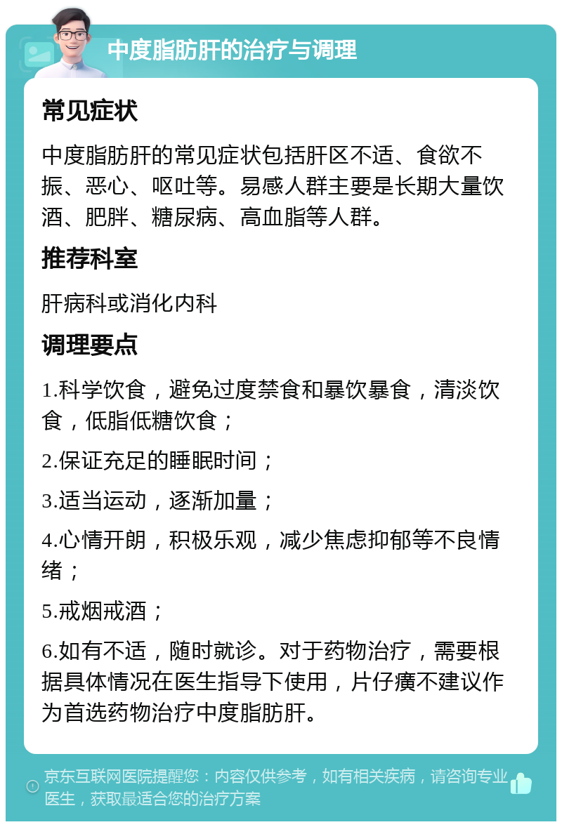 中度脂肪肝的治疗与调理 常见症状 中度脂肪肝的常见症状包括肝区不适、食欲不振、恶心、呕吐等。易感人群主要是长期大量饮酒、肥胖、糖尿病、高血脂等人群。 推荐科室 肝病科或消化内科 调理要点 1.科学饮食，避免过度禁食和暴饮暴食，清淡饮食，低脂低糖饮食； 2.保证充足的睡眠时间； 3.适当运动，逐渐加量； 4.心情开朗，积极乐观，减少焦虑抑郁等不良情绪； 5.戒烟戒酒； 6.如有不适，随时就诊。对于药物治疗，需要根据具体情况在医生指导下使用，片仔癀不建议作为首选药物治疗中度脂肪肝。