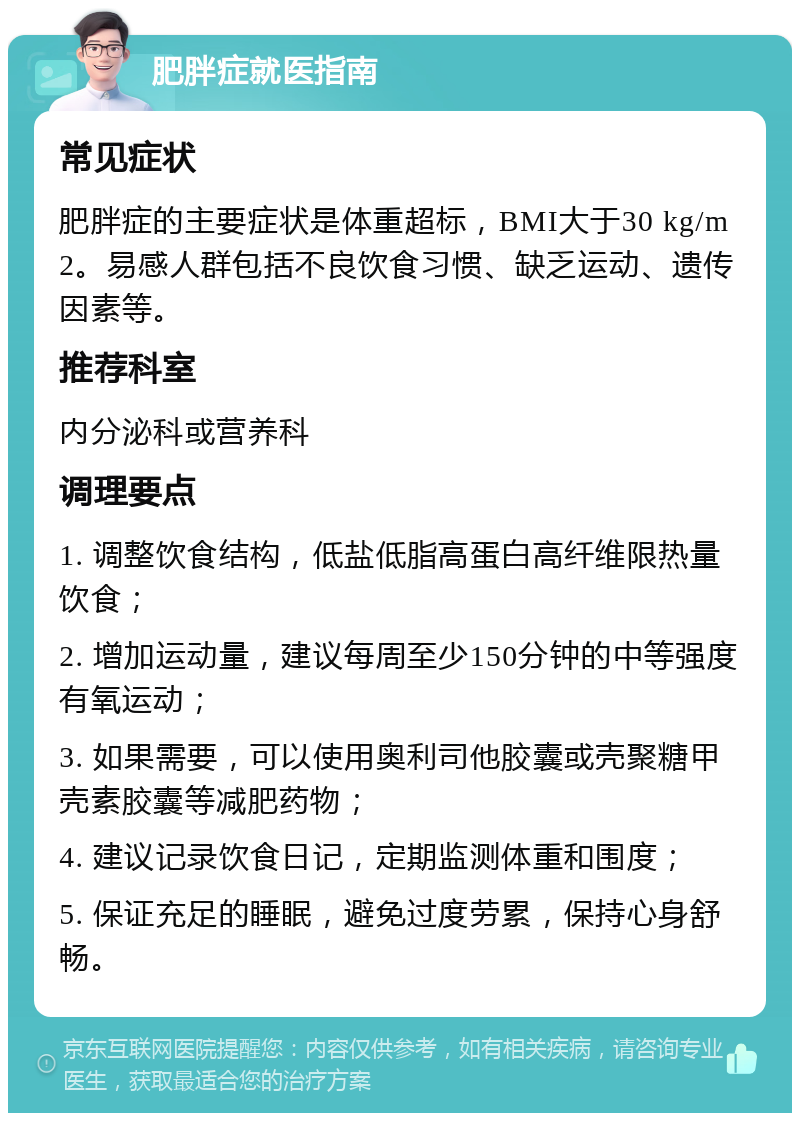 肥胖症就医指南 常见症状 肥胖症的主要症状是体重超标，BMI大于30 kg/m2。易感人群包括不良饮食习惯、缺乏运动、遗传因素等。 推荐科室 内分泌科或营养科 调理要点 1. 调整饮食结构，低盐低脂高蛋白高纤维限热量饮食； 2. 增加运动量，建议每周至少150分钟的中等强度有氧运动； 3. 如果需要，可以使用奥利司他胶囊或壳聚糖甲壳素胶囊等减肥药物； 4. 建议记录饮食日记，定期监测体重和围度； 5. 保证充足的睡眠，避免过度劳累，保持心身舒畅。