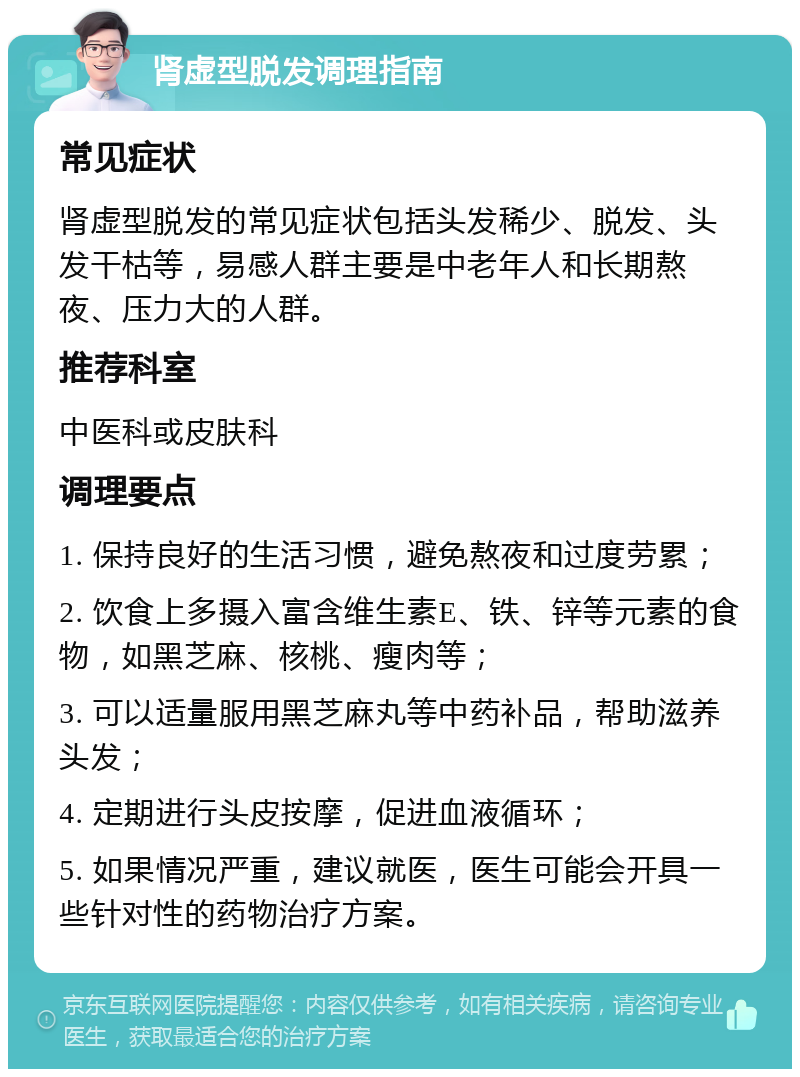 肾虚型脱发调理指南 常见症状 肾虚型脱发的常见症状包括头发稀少、脱发、头发干枯等，易感人群主要是中老年人和长期熬夜、压力大的人群。 推荐科室 中医科或皮肤科 调理要点 1. 保持良好的生活习惯，避免熬夜和过度劳累； 2. 饮食上多摄入富含维生素E、铁、锌等元素的食物，如黑芝麻、核桃、瘦肉等； 3. 可以适量服用黑芝麻丸等中药补品，帮助滋养头发； 4. 定期进行头皮按摩，促进血液循环； 5. 如果情况严重，建议就医，医生可能会开具一些针对性的药物治疗方案。