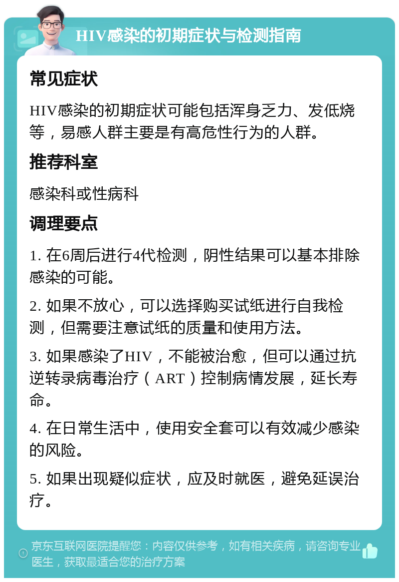 HIV感染的初期症状与检测指南 常见症状 HIV感染的初期症状可能包括浑身乏力、发低烧等，易感人群主要是有高危性行为的人群。 推荐科室 感染科或性病科 调理要点 1. 在6周后进行4代检测，阴性结果可以基本排除感染的可能。 2. 如果不放心，可以选择购买试纸进行自我检测，但需要注意试纸的质量和使用方法。 3. 如果感染了HIV，不能被治愈，但可以通过抗逆转录病毒治疗（ART）控制病情发展，延长寿命。 4. 在日常生活中，使用安全套可以有效减少感染的风险。 5. 如果出现疑似症状，应及时就医，避免延误治疗。