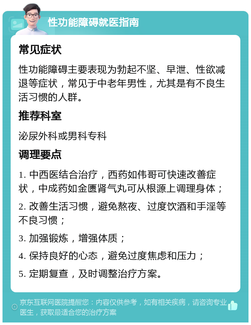 性功能障碍就医指南 常见症状 性功能障碍主要表现为勃起不坚、早泄、性欲减退等症状，常见于中老年男性，尤其是有不良生活习惯的人群。 推荐科室 泌尿外科或男科专科 调理要点 1. 中西医结合治疗，西药如伟哥可快速改善症状，中成药如金匮肾气丸可从根源上调理身体； 2. 改善生活习惯，避免熬夜、过度饮酒和手淫等不良习惯； 3. 加强锻炼，增强体质； 4. 保持良好的心态，避免过度焦虑和压力； 5. 定期复查，及时调整治疗方案。