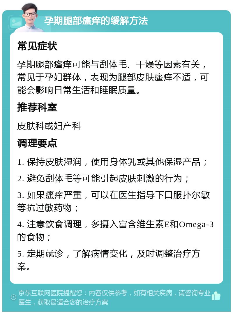 孕期腿部瘙痒的缓解方法 常见症状 孕期腿部瘙痒可能与刮体毛、干燥等因素有关，常见于孕妇群体，表现为腿部皮肤瘙痒不适，可能会影响日常生活和睡眠质量。 推荐科室 皮肤科或妇产科 调理要点 1. 保持皮肤湿润，使用身体乳或其他保湿产品； 2. 避免刮体毛等可能引起皮肤刺激的行为； 3. 如果瘙痒严重，可以在医生指导下口服扑尔敏等抗过敏药物； 4. 注意饮食调理，多摄入富含维生素E和Omega-3的食物； 5. 定期就诊，了解病情变化，及时调整治疗方案。