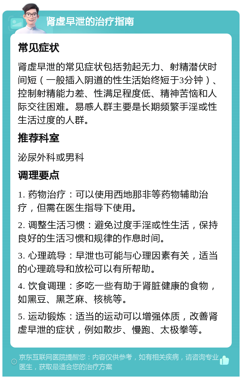 肾虚早泄的治疗指南 常见症状 肾虚早泄的常见症状包括勃起无力、射精潜伏时间短（一般插入阴道的性生活始终短于3分钟）、控制射精能力差、性满足程度低、精神苦恼和人际交往困难。易感人群主要是长期频繁手淫或性生活过度的人群。 推荐科室 泌尿外科或男科 调理要点 1. 药物治疗：可以使用西地那非等药物辅助治疗，但需在医生指导下使用。 2. 调整生活习惯：避免过度手淫或性生活，保持良好的生活习惯和规律的作息时间。 3. 心理疏导：早泄也可能与心理因素有关，适当的心理疏导和放松可以有所帮助。 4. 饮食调理：多吃一些有助于肾脏健康的食物，如黑豆、黑芝麻、核桃等。 5. 运动锻炼：适当的运动可以增强体质，改善肾虚早泄的症状，例如散步、慢跑、太极拳等。