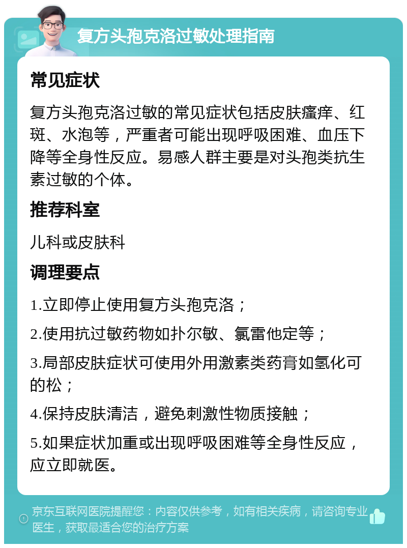 复方头孢克洛过敏处理指南 常见症状 复方头孢克洛过敏的常见症状包括皮肤瘙痒、红斑、水泡等，严重者可能出现呼吸困难、血压下降等全身性反应。易感人群主要是对头孢类抗生素过敏的个体。 推荐科室 儿科或皮肤科 调理要点 1.立即停止使用复方头孢克洛； 2.使用抗过敏药物如扑尔敏、氯雷他定等； 3.局部皮肤症状可使用外用激素类药膏如氢化可的松； 4.保持皮肤清洁，避免刺激性物质接触； 5.如果症状加重或出现呼吸困难等全身性反应，应立即就医。