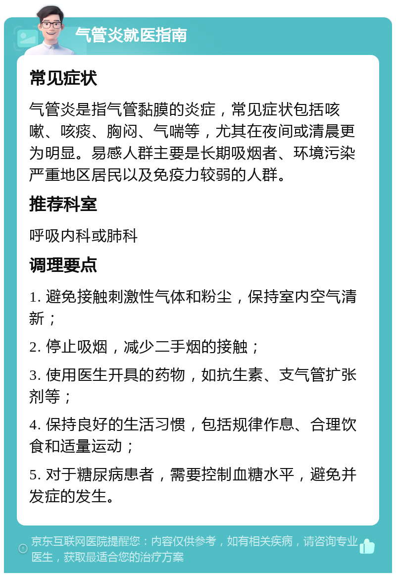 气管炎就医指南 常见症状 气管炎是指气管黏膜的炎症，常见症状包括咳嗽、咳痰、胸闷、气喘等，尤其在夜间或清晨更为明显。易感人群主要是长期吸烟者、环境污染严重地区居民以及免疫力较弱的人群。 推荐科室 呼吸内科或肺科 调理要点 1. 避免接触刺激性气体和粉尘，保持室内空气清新； 2. 停止吸烟，减少二手烟的接触； 3. 使用医生开具的药物，如抗生素、支气管扩张剂等； 4. 保持良好的生活习惯，包括规律作息、合理饮食和适量运动； 5. 对于糖尿病患者，需要控制血糖水平，避免并发症的发生。