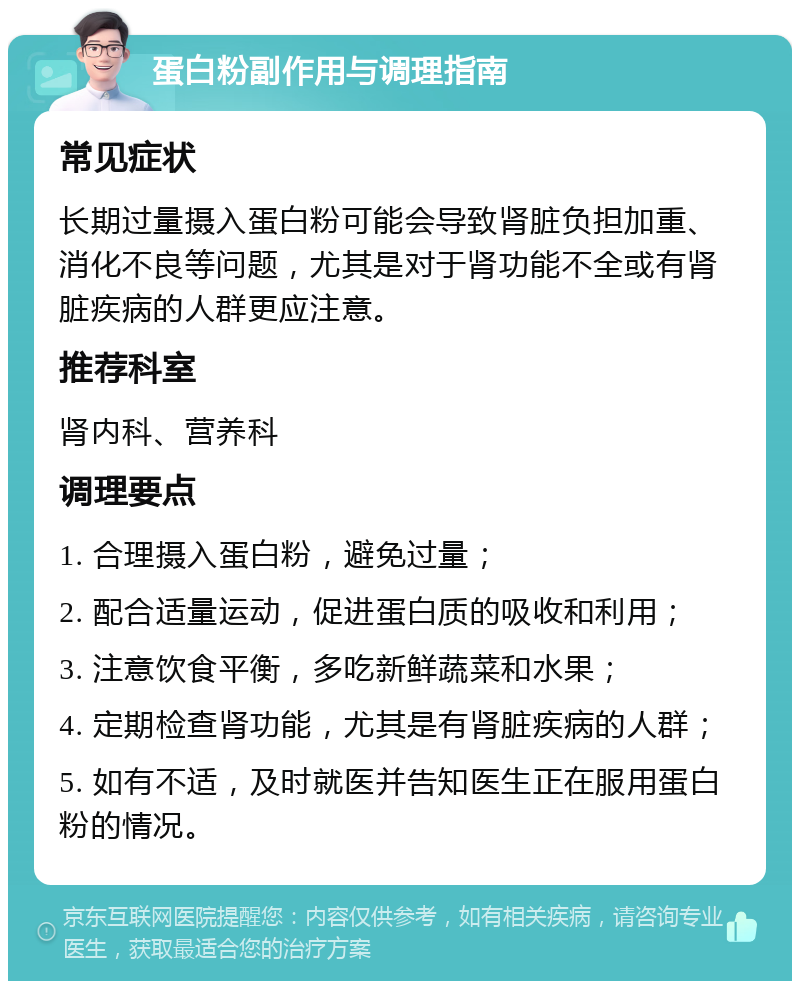 蛋白粉副作用与调理指南 常见症状 长期过量摄入蛋白粉可能会导致肾脏负担加重、消化不良等问题，尤其是对于肾功能不全或有肾脏疾病的人群更应注意。 推荐科室 肾内科、营养科 调理要点 1. 合理摄入蛋白粉，避免过量； 2. 配合适量运动，促进蛋白质的吸收和利用； 3. 注意饮食平衡，多吃新鲜蔬菜和水果； 4. 定期检查肾功能，尤其是有肾脏疾病的人群； 5. 如有不适，及时就医并告知医生正在服用蛋白粉的情况。