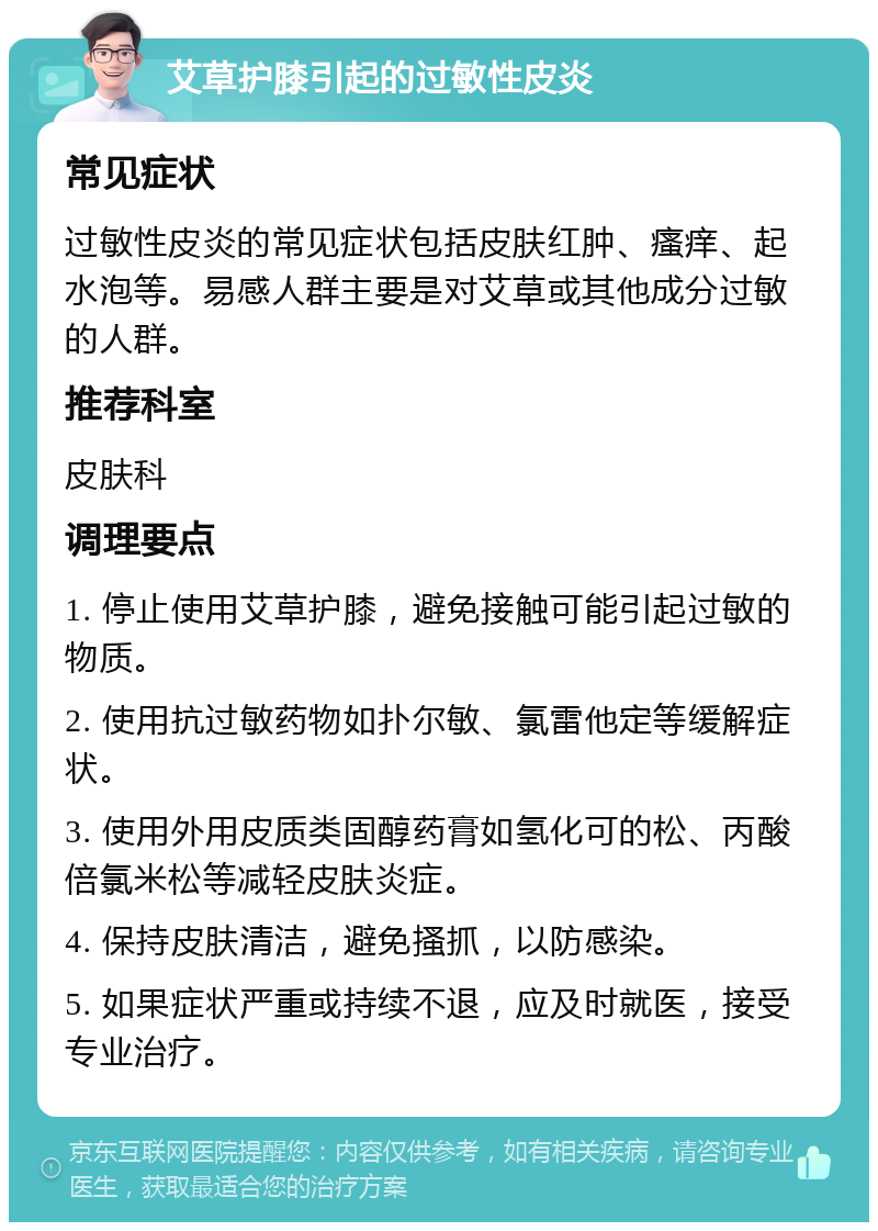 艾草护膝引起的过敏性皮炎 常见症状 过敏性皮炎的常见症状包括皮肤红肿、瘙痒、起水泡等。易感人群主要是对艾草或其他成分过敏的人群。 推荐科室 皮肤科 调理要点 1. 停止使用艾草护膝，避免接触可能引起过敏的物质。 2. 使用抗过敏药物如扑尔敏、氯雷他定等缓解症状。 3. 使用外用皮质类固醇药膏如氢化可的松、丙酸倍氯米松等减轻皮肤炎症。 4. 保持皮肤清洁，避免搔抓，以防感染。 5. 如果症状严重或持续不退，应及时就医，接受专业治疗。