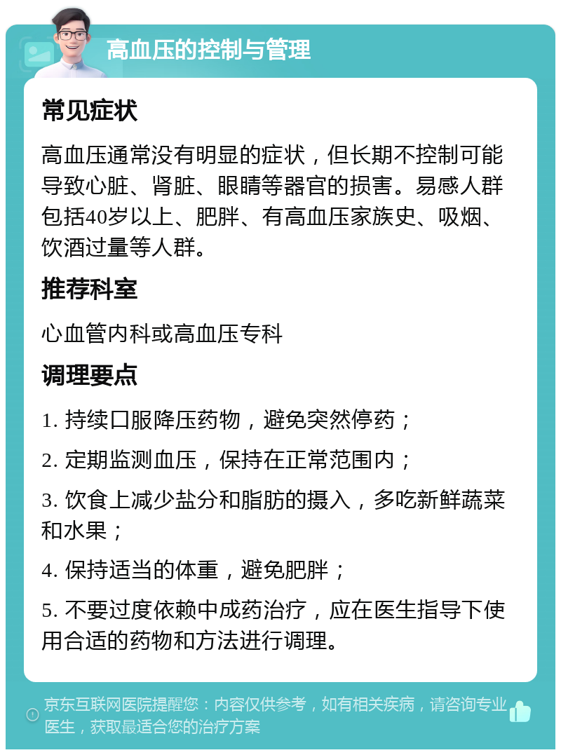 高血压的控制与管理 常见症状 高血压通常没有明显的症状，但长期不控制可能导致心脏、肾脏、眼睛等器官的损害。易感人群包括40岁以上、肥胖、有高血压家族史、吸烟、饮酒过量等人群。 推荐科室 心血管内科或高血压专科 调理要点 1. 持续口服降压药物，避免突然停药； 2. 定期监测血压，保持在正常范围内； 3. 饮食上减少盐分和脂肪的摄入，多吃新鲜蔬菜和水果； 4. 保持适当的体重，避免肥胖； 5. 不要过度依赖中成药治疗，应在医生指导下使用合适的药物和方法进行调理。