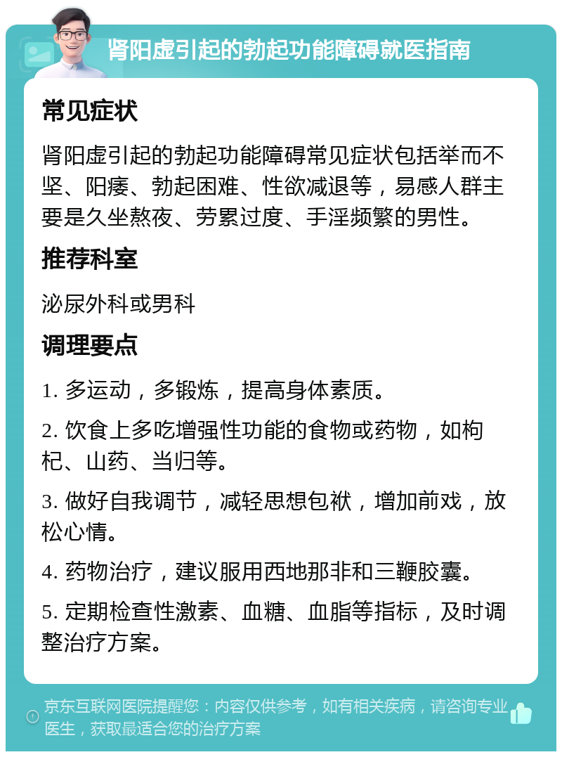 肾阳虚引起的勃起功能障碍就医指南 常见症状 肾阳虚引起的勃起功能障碍常见症状包括举而不坚、阳痿、勃起困难、性欲减退等，易感人群主要是久坐熬夜、劳累过度、手淫频繁的男性。 推荐科室 泌尿外科或男科 调理要点 1. 多运动，多锻炼，提高身体素质。 2. 饮食上多吃增强性功能的食物或药物，如枸杞、山药、当归等。 3. 做好自我调节，减轻思想包袱，增加前戏，放松心情。 4. 药物治疗，建议服用西地那非和三鞭胶囊。 5. 定期检查性激素、血糖、血脂等指标，及时调整治疗方案。