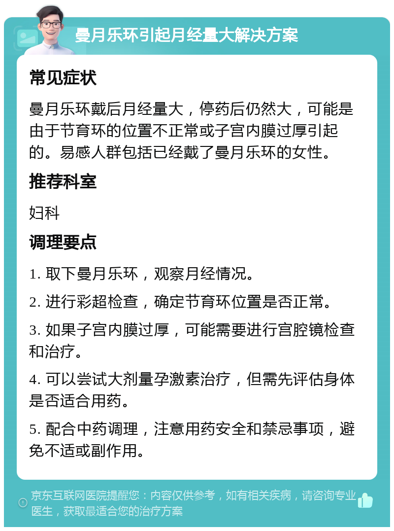 曼月乐环引起月经量大解决方案 常见症状 曼月乐环戴后月经量大，停药后仍然大，可能是由于节育环的位置不正常或子宫内膜过厚引起的。易感人群包括已经戴了曼月乐环的女性。 推荐科室 妇科 调理要点 1. 取下曼月乐环，观察月经情况。 2. 进行彩超检查，确定节育环位置是否正常。 3. 如果子宫内膜过厚，可能需要进行宫腔镜检查和治疗。 4. 可以尝试大剂量孕激素治疗，但需先评估身体是否适合用药。 5. 配合中药调理，注意用药安全和禁忌事项，避免不适或副作用。