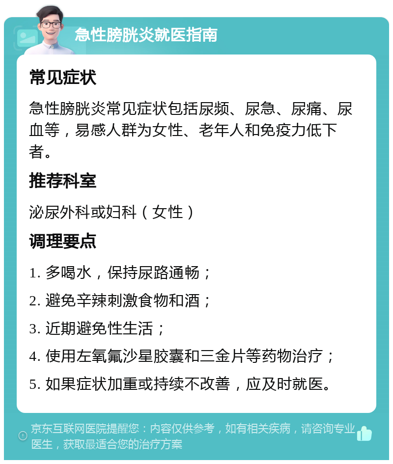 急性膀胱炎就医指南 常见症状 急性膀胱炎常见症状包括尿频、尿急、尿痛、尿血等，易感人群为女性、老年人和免疫力低下者。 推荐科室 泌尿外科或妇科（女性） 调理要点 1. 多喝水，保持尿路通畅； 2. 避免辛辣刺激食物和酒； 3. 近期避免性生活； 4. 使用左氧氟沙星胶囊和三金片等药物治疗； 5. 如果症状加重或持续不改善，应及时就医。