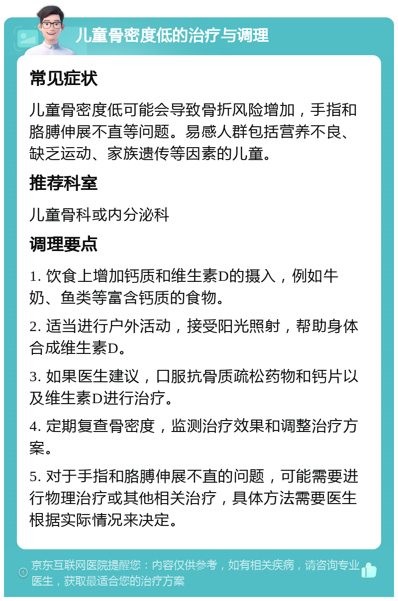 儿童骨密度低的治疗与调理 常见症状 儿童骨密度低可能会导致骨折风险增加，手指和胳膊伸展不直等问题。易感人群包括营养不良、缺乏运动、家族遗传等因素的儿童。 推荐科室 儿童骨科或内分泌科 调理要点 1. 饮食上增加钙质和维生素D的摄入，例如牛奶、鱼类等富含钙质的食物。 2. 适当进行户外活动，接受阳光照射，帮助身体合成维生素D。 3. 如果医生建议，口服抗骨质疏松药物和钙片以及维生素D进行治疗。 4. 定期复查骨密度，监测治疗效果和调整治疗方案。 5. 对于手指和胳膊伸展不直的问题，可能需要进行物理治疗或其他相关治疗，具体方法需要医生根据实际情况来决定。