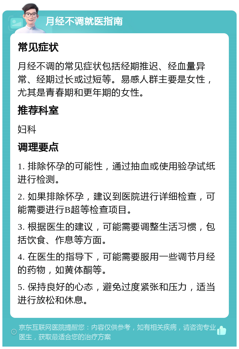 月经不调就医指南 常见症状 月经不调的常见症状包括经期推迟、经血量异常、经期过长或过短等。易感人群主要是女性，尤其是青春期和更年期的女性。 推荐科室 妇科 调理要点 1. 排除怀孕的可能性，通过抽血或使用验孕试纸进行检测。 2. 如果排除怀孕，建议到医院进行详细检查，可能需要进行B超等检查项目。 3. 根据医生的建议，可能需要调整生活习惯，包括饮食、作息等方面。 4. 在医生的指导下，可能需要服用一些调节月经的药物，如黄体酮等。 5. 保持良好的心态，避免过度紧张和压力，适当进行放松和休息。