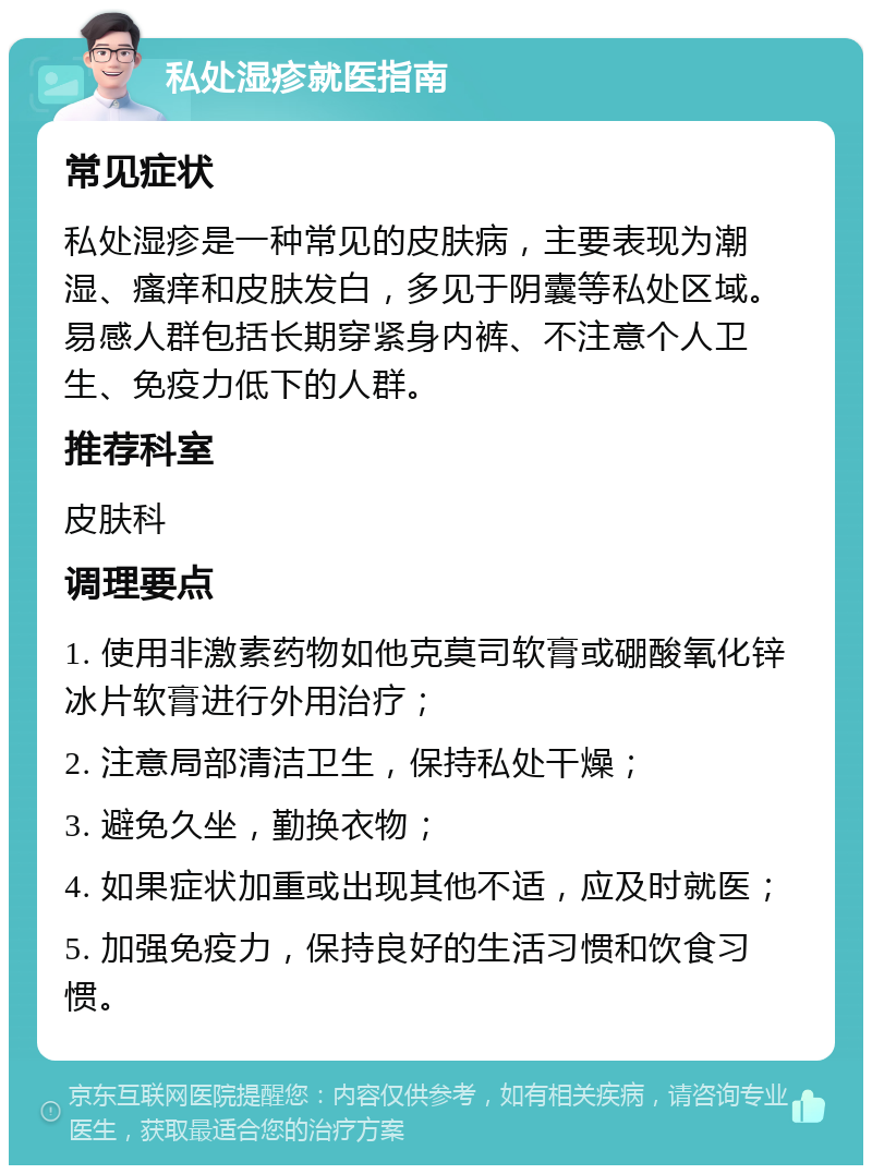 私处湿疹就医指南 常见症状 私处湿疹是一种常见的皮肤病，主要表现为潮湿、瘙痒和皮肤发白，多见于阴囊等私处区域。易感人群包括长期穿紧身内裤、不注意个人卫生、免疫力低下的人群。 推荐科室 皮肤科 调理要点 1. 使用非激素药物如他克莫司软膏或硼酸氧化锌冰片软膏进行外用治疗； 2. 注意局部清洁卫生，保持私处干燥； 3. 避免久坐，勤换衣物； 4. 如果症状加重或出现其他不适，应及时就医； 5. 加强免疫力，保持良好的生活习惯和饮食习惯。