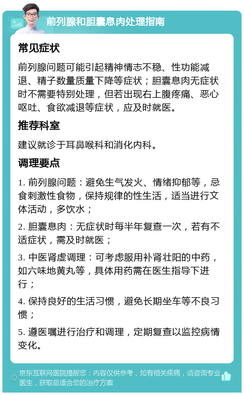 前列腺和胆囊息肉处理指南 常见症状 前列腺问题可能引起精神情志不稳、性功能减退、精子数量质量下降等症状；胆囊息肉无症状时不需要特别处理，但若出现右上腹疼痛、恶心呕吐、食欲减退等症状，应及时就医。 推荐科室 建议就诊于耳鼻喉科和消化内科。 调理要点 1. 前列腺问题：避免生气发火、情绪抑郁等，忌食刺激性食物，保持规律的性生活，适当进行文体活动，多饮水； 2. 胆囊息肉：无症状时每半年复查一次，若有不适症状，需及时就医； 3. 中医肾虚调理：可考虑服用补肾壮阳的中药，如六味地黄丸等，具体用药需在医生指导下进行； 4. 保持良好的生活习惯，避免长期坐车等不良习惯； 5. 遵医嘱进行治疗和调理，定期复查以监控病情变化。