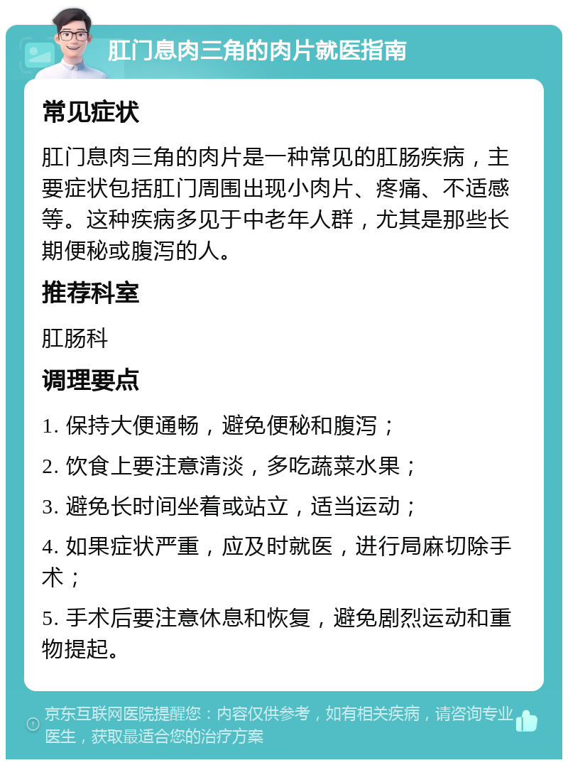 肛门息肉三角的肉片就医指南 常见症状 肛门息肉三角的肉片是一种常见的肛肠疾病，主要症状包括肛门周围出现小肉片、疼痛、不适感等。这种疾病多见于中老年人群，尤其是那些长期便秘或腹泻的人。 推荐科室 肛肠科 调理要点 1. 保持大便通畅，避免便秘和腹泻； 2. 饮食上要注意清淡，多吃蔬菜水果； 3. 避免长时间坐着或站立，适当运动； 4. 如果症状严重，应及时就医，进行局麻切除手术； 5. 手术后要注意休息和恢复，避免剧烈运动和重物提起。