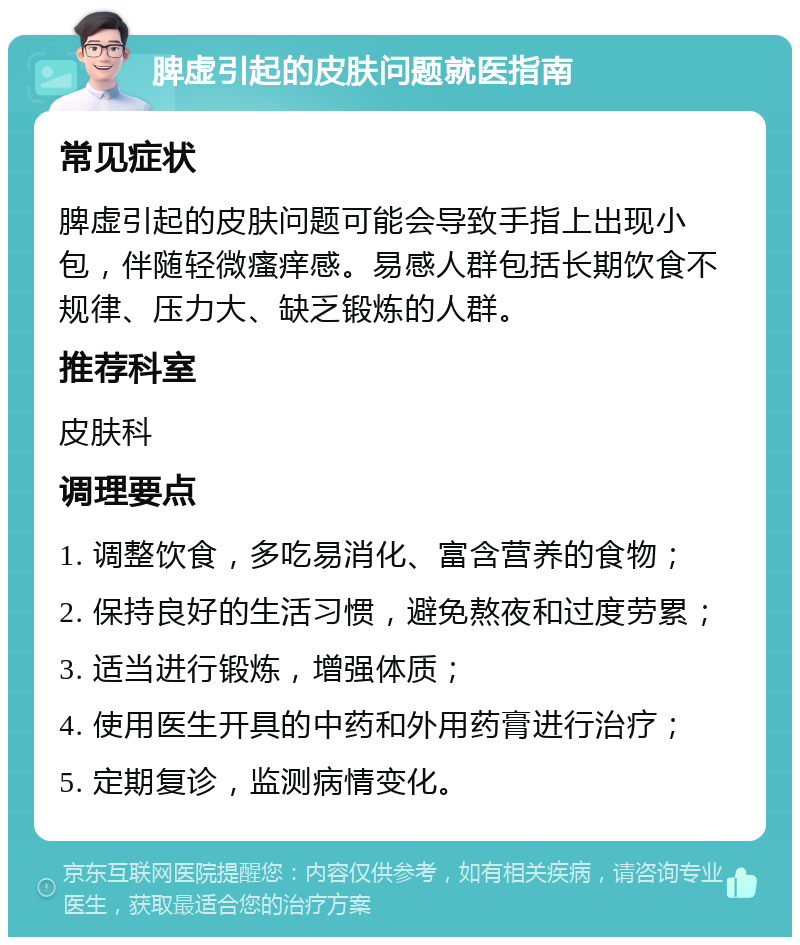 脾虚引起的皮肤问题就医指南 常见症状 脾虚引起的皮肤问题可能会导致手指上出现小包，伴随轻微瘙痒感。易感人群包括长期饮食不规律、压力大、缺乏锻炼的人群。 推荐科室 皮肤科 调理要点 1. 调整饮食，多吃易消化、富含营养的食物； 2. 保持良好的生活习惯，避免熬夜和过度劳累； 3. 适当进行锻炼，增强体质； 4. 使用医生开具的中药和外用药膏进行治疗； 5. 定期复诊，监测病情变化。