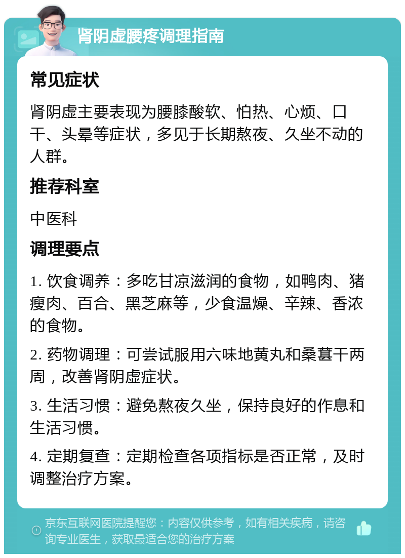 肾阴虚腰疼调理指南 常见症状 肾阴虚主要表现为腰膝酸软、怕热、心烦、口干、头晕等症状，多见于长期熬夜、久坐不动的人群。 推荐科室 中医科 调理要点 1. 饮食调养：多吃甘凉滋润的食物，如鸭肉、猪瘦肉、百合、黑芝麻等，少食温燥、辛辣、香浓的食物。 2. 药物调理：可尝试服用六味地黄丸和桑葚干两周，改善肾阴虚症状。 3. 生活习惯：避免熬夜久坐，保持良好的作息和生活习惯。 4. 定期复查：定期检查各项指标是否正常，及时调整治疗方案。