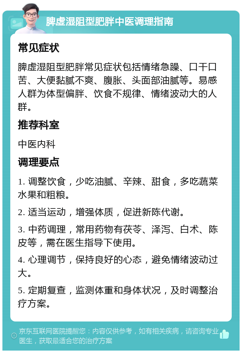 脾虚湿阻型肥胖中医调理指南 常见症状 脾虚湿阻型肥胖常见症状包括情绪急躁、口干口苦、大便黏腻不爽、腹胀、头面部油腻等。易感人群为体型偏胖、饮食不规律、情绪波动大的人群。 推荐科室 中医内科 调理要点 1. 调整饮食，少吃油腻、辛辣、甜食，多吃蔬菜水果和粗粮。 2. 适当运动，增强体质，促进新陈代谢。 3. 中药调理，常用药物有茯苓、泽泻、白术、陈皮等，需在医生指导下使用。 4. 心理调节，保持良好的心态，避免情绪波动过大。 5. 定期复查，监测体重和身体状况，及时调整治疗方案。