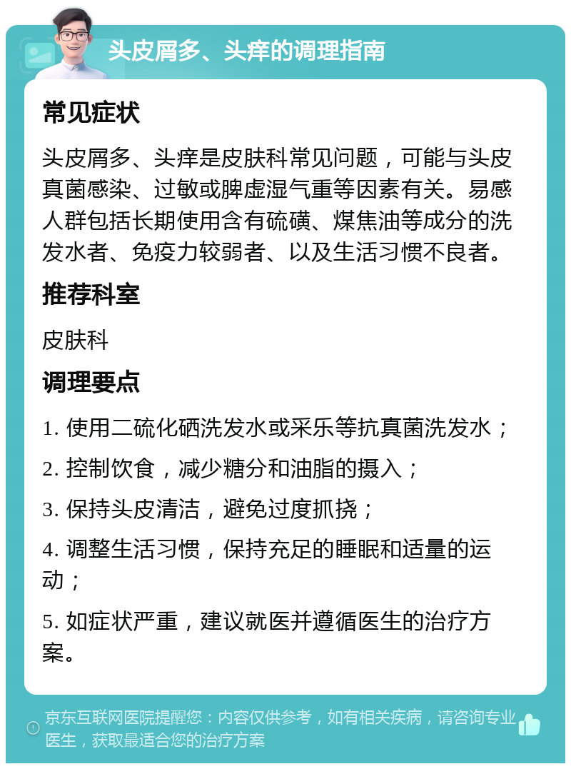 头皮屑多、头痒的调理指南 常见症状 头皮屑多、头痒是皮肤科常见问题，可能与头皮真菌感染、过敏或脾虚湿气重等因素有关。易感人群包括长期使用含有硫磺、煤焦油等成分的洗发水者、免疫力较弱者、以及生活习惯不良者。 推荐科室 皮肤科 调理要点 1. 使用二硫化硒洗发水或采乐等抗真菌洗发水； 2. 控制饮食，减少糖分和油脂的摄入； 3. 保持头皮清洁，避免过度抓挠； 4. 调整生活习惯，保持充足的睡眠和适量的运动； 5. 如症状严重，建议就医并遵循医生的治疗方案。