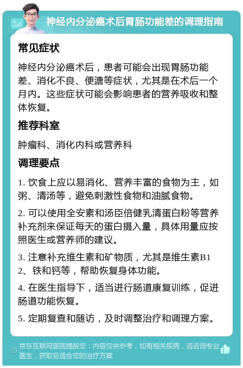 神经内分泌癌术后胃肠功能差的调理指南 常见症状 神经内分泌癌术后，患者可能会出现胃肠功能差、消化不良、便溏等症状，尤其是在术后一个月内。这些症状可能会影响患者的营养吸收和整体恢复。 推荐科室 肿瘤科、消化内科或营养科 调理要点 1. 饮食上应以易消化、营养丰富的食物为主，如粥、清汤等，避免刺激性食物和油腻食物。 2. 可以使用全安素和汤臣倍健乳清蛋白粉等营养补充剂来保证每天的蛋白摄入量，具体用量应按照医生或营养师的建议。 3. 注意补充维生素和矿物质，尤其是维生素B12、铁和钙等，帮助恢复身体功能。 4. 在医生指导下，适当进行肠道康复训练，促进肠道功能恢复。 5. 定期复查和随访，及时调整治疗和调理方案。