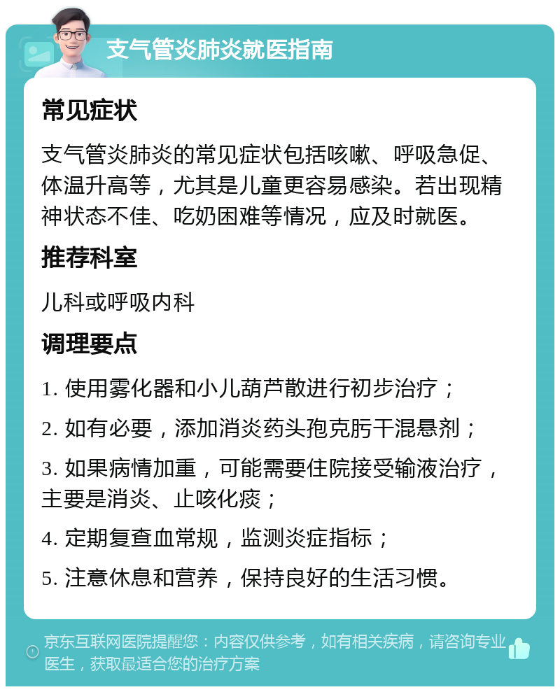 支气管炎肺炎就医指南 常见症状 支气管炎肺炎的常见症状包括咳嗽、呼吸急促、体温升高等，尤其是儿童更容易感染。若出现精神状态不佳、吃奶困难等情况，应及时就医。 推荐科室 儿科或呼吸内科 调理要点 1. 使用雾化器和小儿葫芦散进行初步治疗； 2. 如有必要，添加消炎药头孢克肟干混悬剂； 3. 如果病情加重，可能需要住院接受输液治疗，主要是消炎、止咳化痰； 4. 定期复查血常规，监测炎症指标； 5. 注意休息和营养，保持良好的生活习惯。