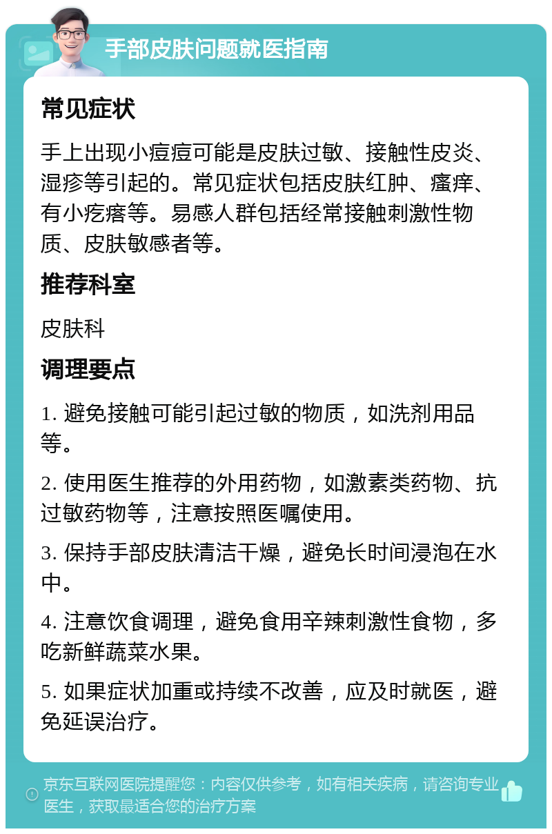 手部皮肤问题就医指南 常见症状 手上出现小痘痘可能是皮肤过敏、接触性皮炎、湿疹等引起的。常见症状包括皮肤红肿、瘙痒、有小疙瘩等。易感人群包括经常接触刺激性物质、皮肤敏感者等。 推荐科室 皮肤科 调理要点 1. 避免接触可能引起过敏的物质，如洗剂用品等。 2. 使用医生推荐的外用药物，如激素类药物、抗过敏药物等，注意按照医嘱使用。 3. 保持手部皮肤清洁干燥，避免长时间浸泡在水中。 4. 注意饮食调理，避免食用辛辣刺激性食物，多吃新鲜蔬菜水果。 5. 如果症状加重或持续不改善，应及时就医，避免延误治疗。